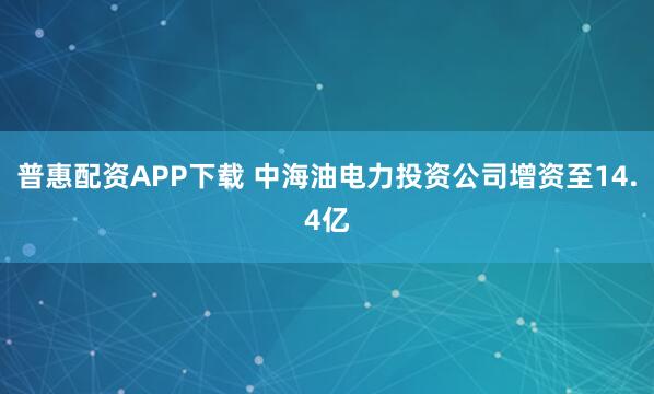 普惠配资APP下载 中海油电力投资公司增资至14.4亿