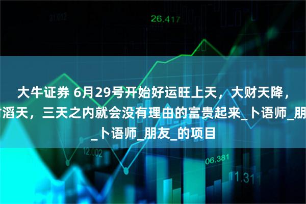 大牛证券 6月29号开始好运旺上天，大财天降，3生肖横财滔天，三天之内就会没有理由的富贵起来_卜语师_朋友_的项目