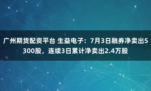 广州期货配资平台 生益电子：7月3日融券净卖出5300股，连续3日累计净卖出2.4万股
