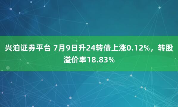 兴泊证券平台 7月9日升24转债上涨0.12%，转股溢价率18.83%