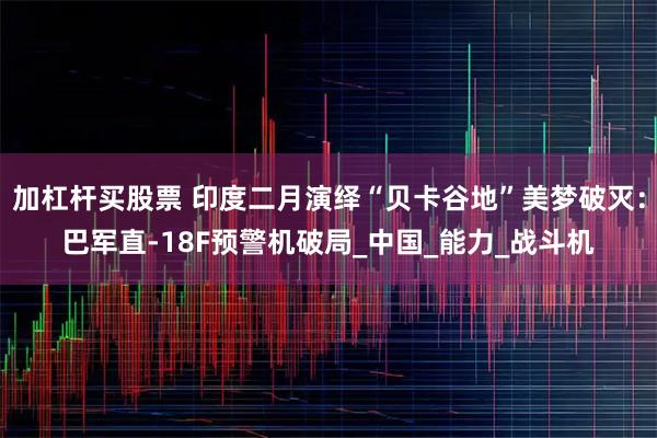 加杠杆买股票 印度二月演绎“贝卡谷地”美梦破灭：巴军直-18F预警机破局_中国_能力_战斗机