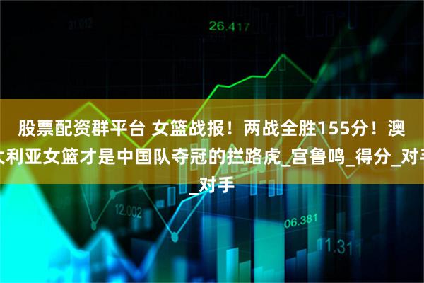 股票配资群平台 女篮战报！两战全胜155分！澳大利亚女篮才是中国队夺冠的拦路虎_宫鲁鸣_得分_对手