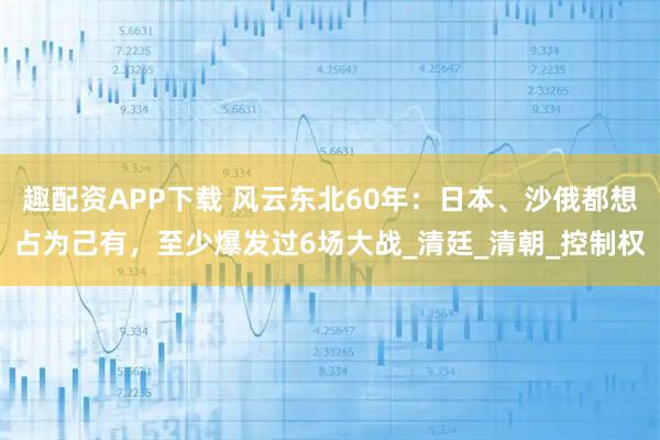 趣配资APP下载 风云东北60年：日本、沙俄都想占为己有，至少爆发过6场大战_清廷_清朝_控制权