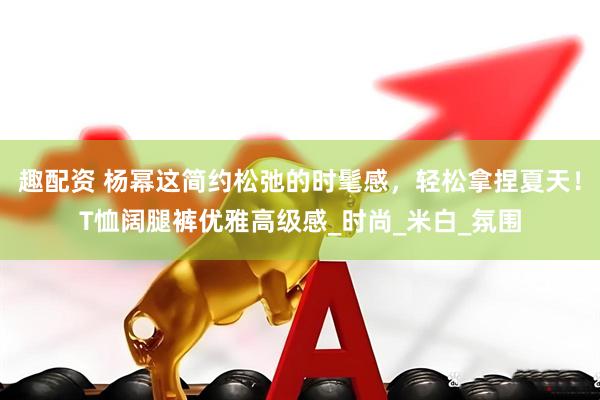 趣配资 杨幂这简约松弛的时髦感，轻松拿捏夏天！T恤阔腿裤优雅高级感_时尚_米白_氛围