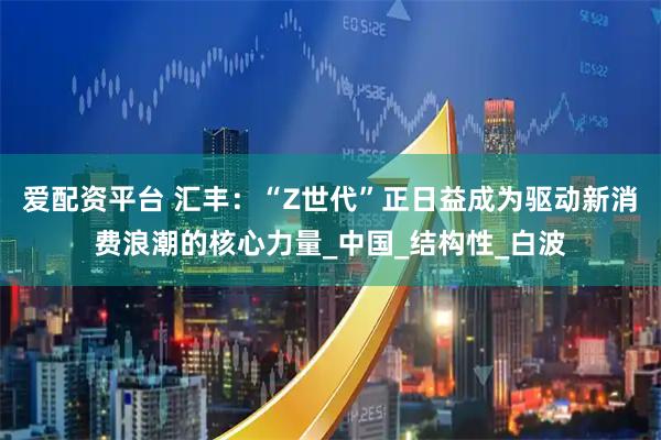 爱配资平台 汇丰:“Z世代”正日益成为驱动新消费浪潮的核心力量_中国_结构性_白波