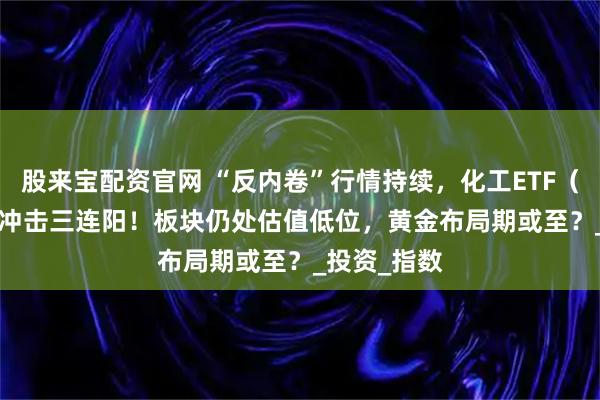 股来宝配资官网 “反内卷”行情持续,化工ETF(516020)冲击三连阳!板块仍处估值低位,黄金布局期或至?_投资_指数