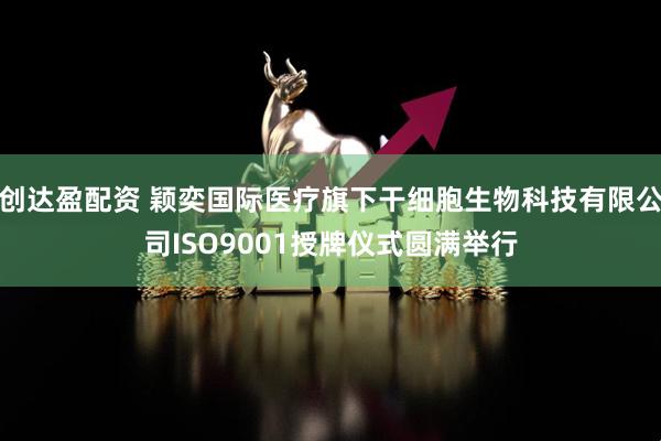 创达盈配资 颖奕国际医疗旗下干细胞生物科技有限公司ISO9001授牌仪式圆满举行