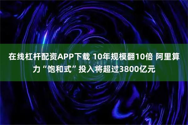 在线杠杆配资APP下载 10年规模翻10倍 阿里算力“饱和式”投入将超过3800亿元