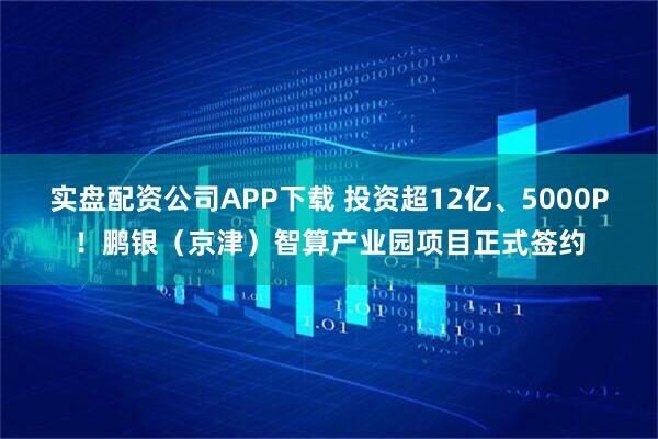 实盘配资公司APP下载 投资超12亿、5000P！鹏银（京津）智算产业园项目正式签约