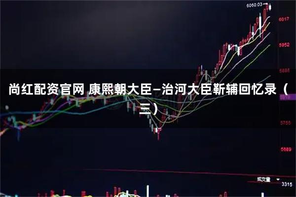 尚红配资官网 康熙朝大臣—治河大臣靳辅回忆录（三）