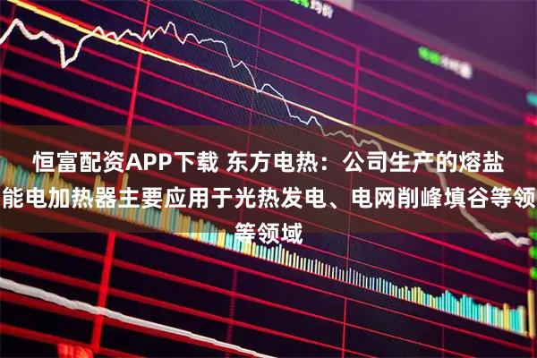 恒富配资APP下载 东方电热：公司生产的熔盐储能电加热器主要应用于光热发电、电网削峰填谷等领域
