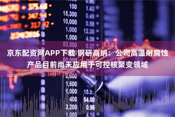 京东配资网APP下载 钢研高纳：公司高温耐腐蚀产品目前尚未应用于可控核聚变领域