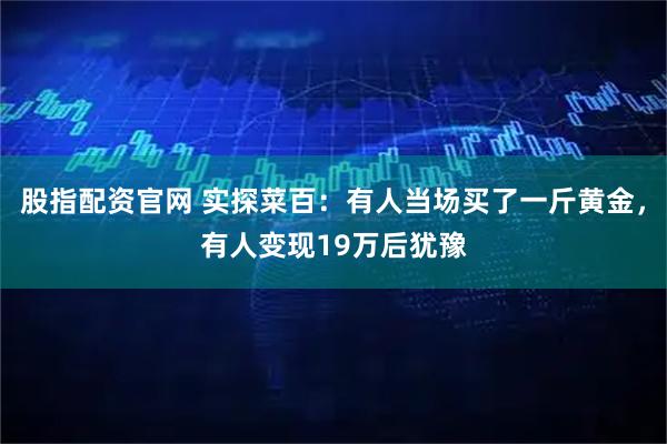 股指配资官网 实探菜百：有人当场买了一斤黄金，有人变现19万后犹豫