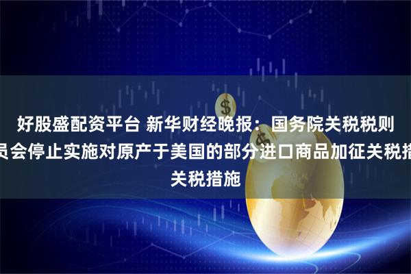 好股盛配资平台 新华财经晚报：国务院关税税则委员会停止实施对原产于美国的部分进口商品加征关税措施