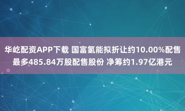 华屹配资APP下载 国富氢能拟折让约10.00%配售最多485.84万股配售股份 净筹约1.97亿港元