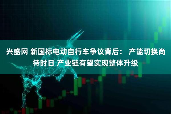 兴盛网 新国标电动自行车争议背后： 产能切换尚待时日 产业链有望实现整体升级