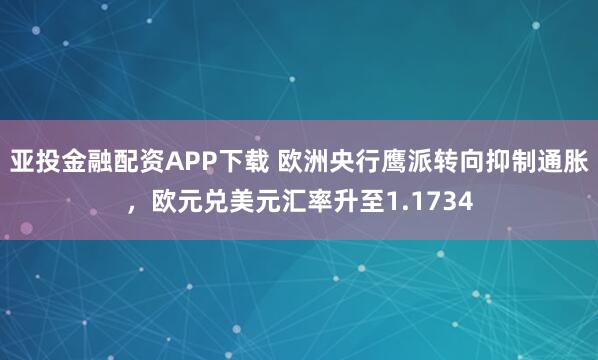 亚投金融配资APP下载 欧洲央行鹰派转向抑制通胀，欧元兑美元汇率升至1.1734