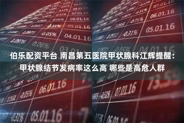 伯乐配资平台 南昌第五医院甲状腺科江辉提醒：甲状腺结节发病率这么高 哪些是高危人群