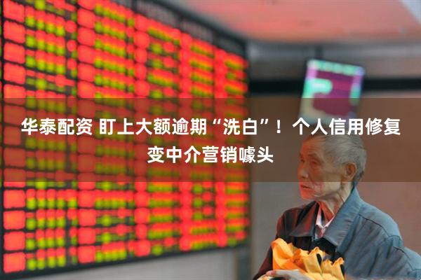 华泰配资 盯上大额逾期“洗白”！个人信用修复变中介营销噱头