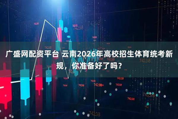 广盛网配资平台 云南2026年高校招生体育统考新规，你准备好了吗？