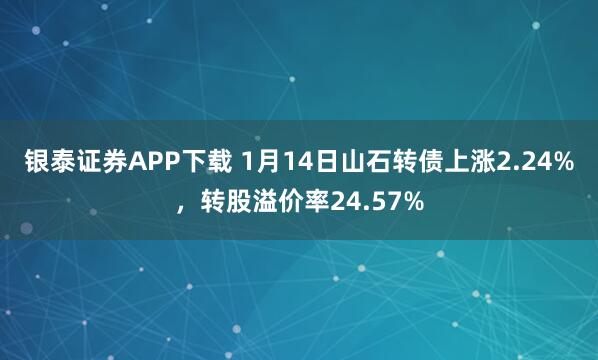 银泰证券APP下载 1月14日山石转债上涨2.24%，转股溢价率24.57%