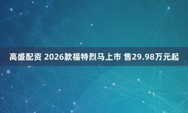 高盛配资 2026款福特烈马上市 售29.98万元起