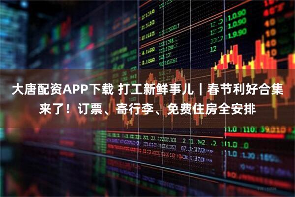 大唐配资APP下载 打工新鲜事儿｜春节利好合集来了！订票、寄行李、免费住房全安排