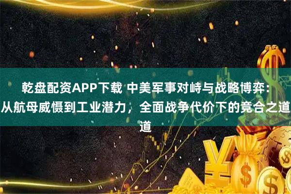乾盘配资APP下载 中美军事对峙与战略博弈：从航母威慑到工业潜力，全面战争代价下的竞合之道