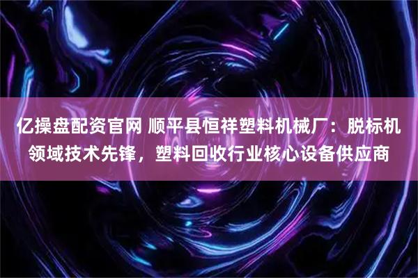 亿操盘配资官网 顺平县恒祥塑料机械厂：脱标机领域技术先锋，塑料回收行业核心设备供应商
