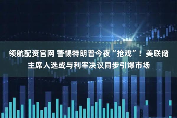 领航配资官网 警惕特朗普今夜“抢戏”！美联储主席人选或与利率决议同步引爆市场