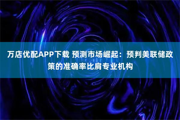 万店优配APP下载 预测市场崛起：预判美联储政策的准确率比肩专业机构