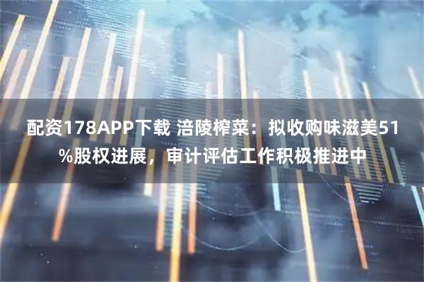 配资178APP下载 涪陵榨菜：拟收购味滋美51%股权进展，审计评估工作积极推进中