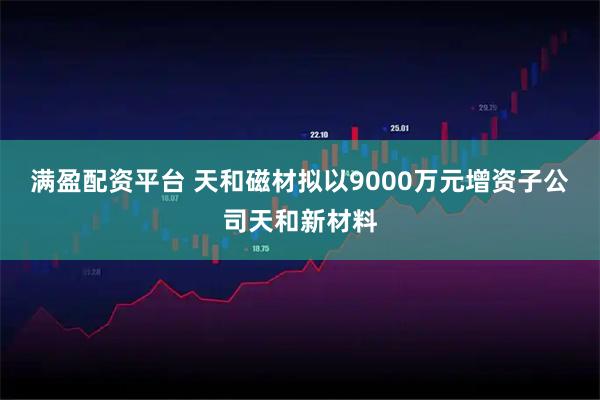 满盈配资平台 天和磁材拟以9000万元增资子公司天和新材料