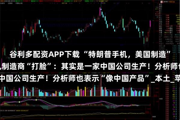 谷利多配资APP下载 “特朗普手机，美国制造”竟是谎言！美国唯一手机制造商“打脸”：其实是一家中国公司生产！分析师也表示“像中国产品”_本土_苹果