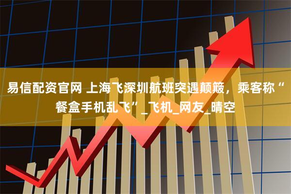 易信配资官网 上海飞深圳航班突遇颠簸，乘客称“餐盒手机乱飞”_飞机_网友_晴空