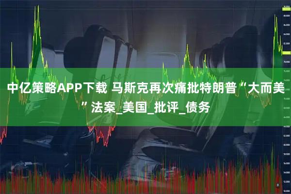中亿策略APP下载 马斯克再次痛批特朗普“大而美”法案_美国_批评_债务