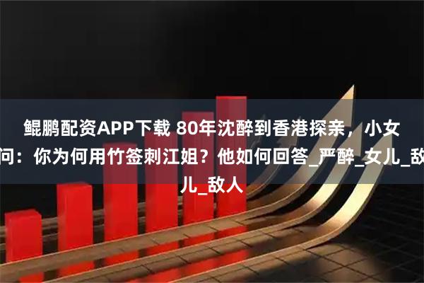 鲲鹏配资APP下载 80年沈醉到香港探亲，小女孩问：你为何用竹签刺江姐？他如何回答_严醉_女儿_敌人