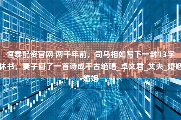 恒泰配资官网 两千年前，司马相如写下一封13字休书，妻子回了一首诗成千古绝唱_卓文君_丈夫_婚姻