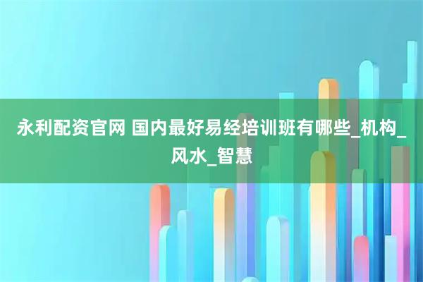 永利配资官网 国内最好易经培训班有哪些_机构_风水_智慧