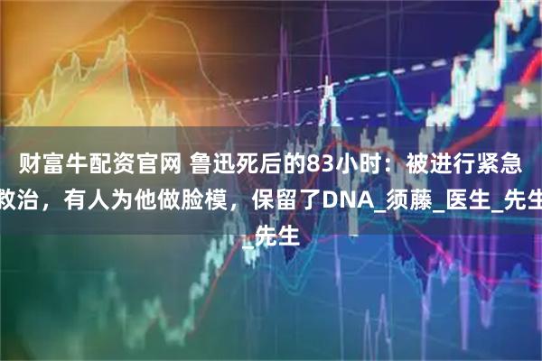 财富牛配资官网 鲁迅死后的83小时：被进行紧急救治，有人为他做脸模，保留了DNA_须藤_医生_先生