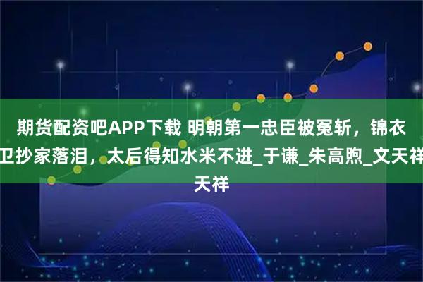 期货配资吧APP下载 明朝第一忠臣被冤斩，锦衣卫抄家落泪，太后得知水米不进_于谦_朱高煦_文天祥