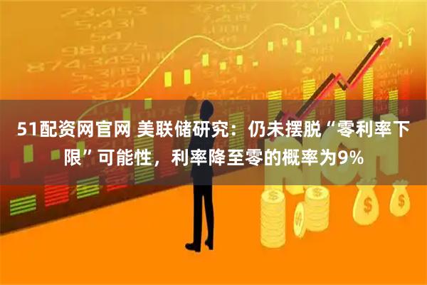 51配资网官网 美联储研究：仍未摆脱“零利率下限”可能性，利率降至零的概率为9%