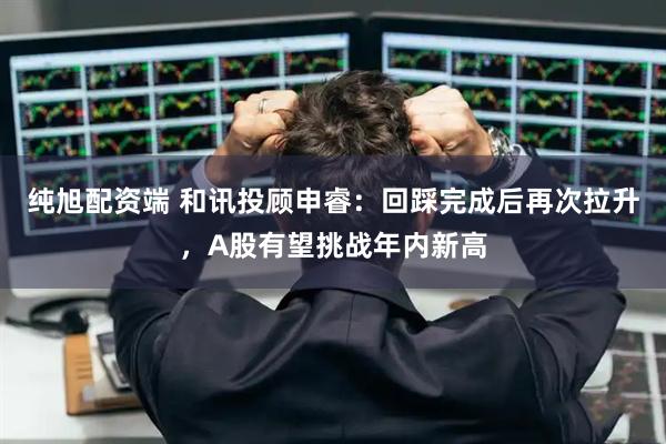 纯旭配资端 和讯投顾申睿：回踩完成后再次拉升，A股有望挑战年内新高