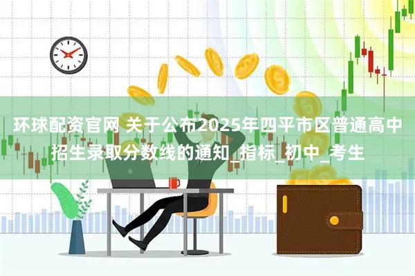 环球配资官网 关于公布2025年四平市区普通高中招生录取分数线的通知_指标_初中_考生