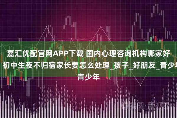 嘉汇优配官网APP下载 国内心理咨询机构哪家好，初中生夜不归宿家长要怎么处理_孩子_好朋友_青少年