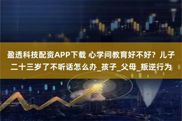 盈透科技配资APP下载 心学问教育好不好？儿子二十三岁了不听话怎么办_孩子_父母_叛逆行为