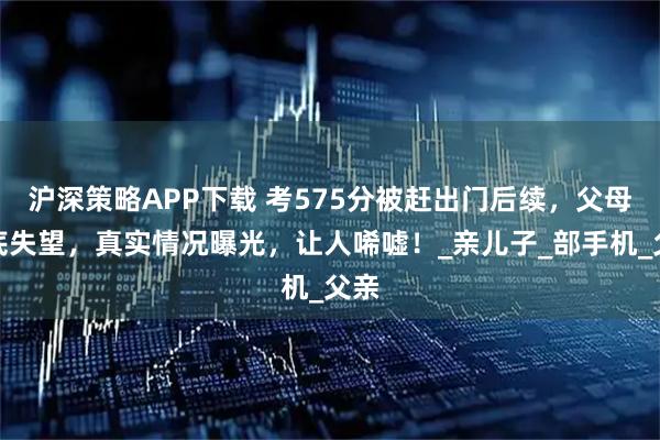 沪深策略APP下载 考575分被赶出门后续，父母彻底失望，真实情况曝光，让人唏嘘！_亲儿子_部手机_父亲