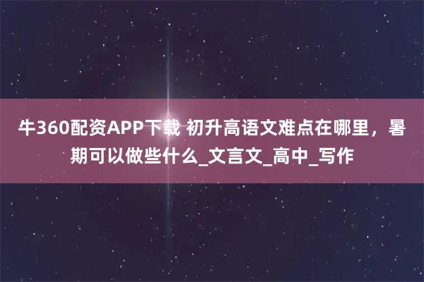 牛360配资APP下载 初升高语文难点在哪里,暑期可以做些什么_文言文_高中_写作
