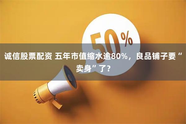 诚信股票配资 五年市值缩水逾80%，良品铺子要“卖身”了？