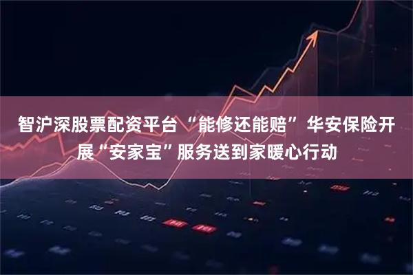 智沪深股票配资平台 “能修还能赔” 华安保险开展“安家宝”服务送到家暖心行动